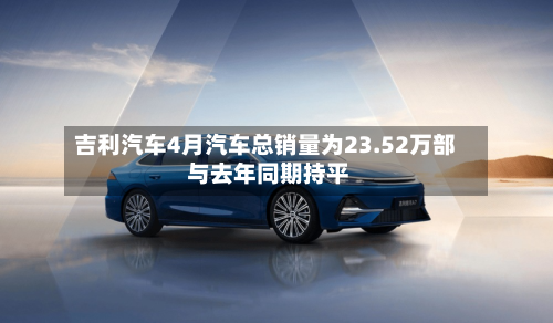吉利汽车4月汽车总销量为23.52万部 与去年同期持平-第2张图片