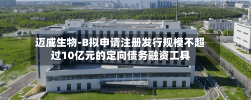 迈威生物-B拟申请注册发行规模不超过10亿元的定向债务融资工具