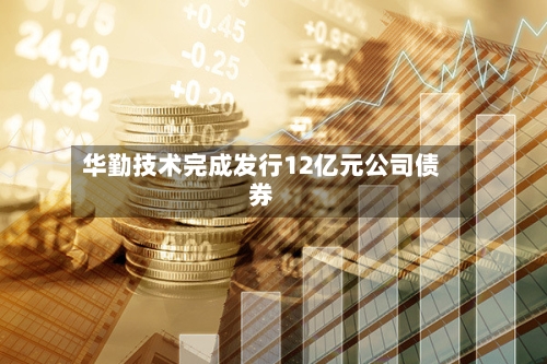 华勤技术完成发行12亿元公司债券-第2张图片