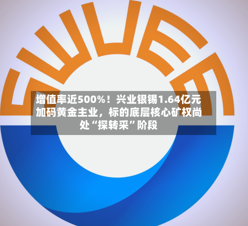 增值率近500%！兴业银锡1.64亿元加码黄金主业，标的底层核心矿权尚处“探转采”阶段-第3张图片