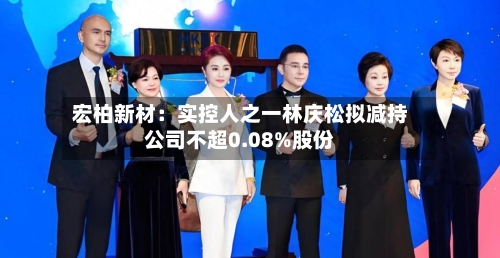 宏柏新材:实控人之一林庆松拟减持公司不超0.08%股份-第2张图片