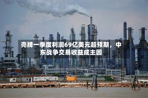 壳牌一季度利润69亿美元超预期，中东战争交易收益成主因-第2张图片