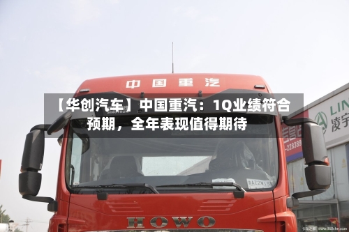 【华创汽车】中国重汽：1Q业绩符合预期，全年表现值得期待
