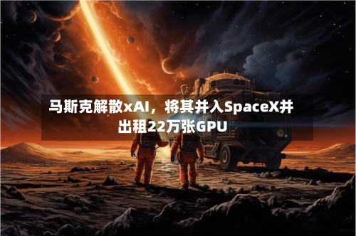 马斯克解散xAI，将其并入SpaceX并出租22万张GPU-第2张图片