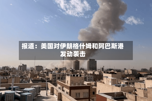 报道:美国对伊朗格什姆和阿巴斯港发动袭击-第2张图片