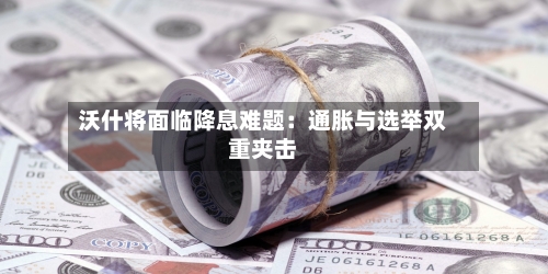沃什将面临降息难题:通胀与选举双重夹击-第3张图片