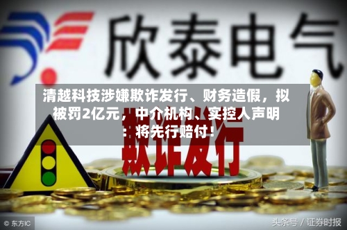 清越科技涉嫌欺诈发行	、财务造假	，拟被罚2亿元，中介机构、实控人声明：将先行赔付！-第3张图片
