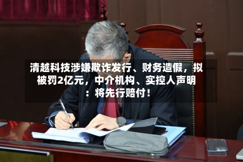 清越科技涉嫌欺诈发行、财务造假，拟被罚2亿元，中介机构、实控人声明：将先行赔付！