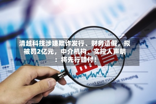 清越科技涉嫌欺诈发行、财务造假，拟被罚2亿元	，中介机构、实控人声明：将先行赔付！-第2张图片