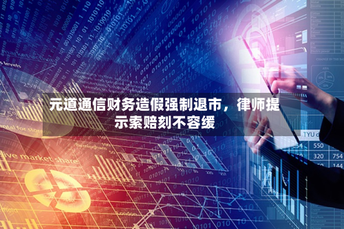 元道通信财务造假强制退市，律师提示索赔刻不容缓-第3张图片