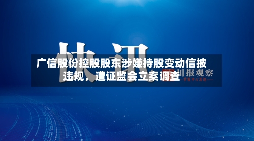广信股份控股股东涉嫌持股变动信披违规，遭证监会立案调查-第3张图片