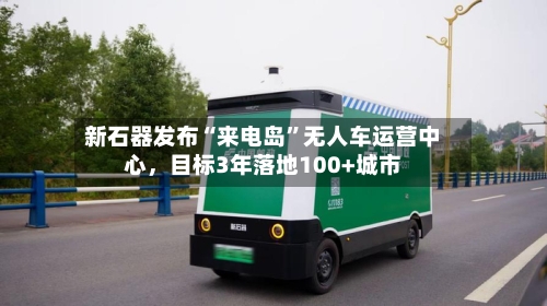 新石器发布“来电岛”无人车运营中心，目标3年落地100+城市