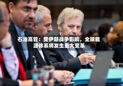 石油高管：受伊朗战争影响，全球能源体系将发生重大变革-第3张图片
