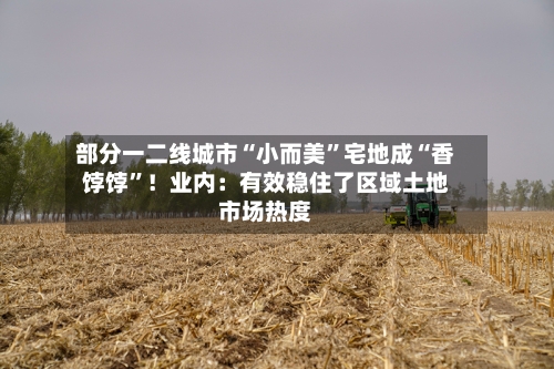 部分一二线城市“小而美”宅地成“香饽饽”！业内：有效稳住了区域土地市场热度-第3张图片