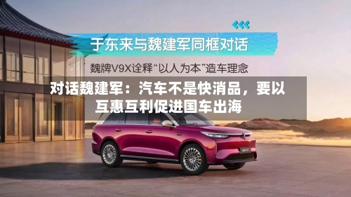 对话魏建军：汽车不是快消品	，要以互惠互利促进国车出海-第3张图片
