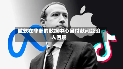 微软在非洲的数据中心因付款问题陷入困境