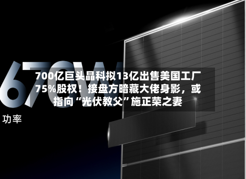 700亿巨头晶科拟13亿出售美国工厂75%股权！接盘方暗藏大佬身影	，或指向“光伏教父”施正荣之妻-第2张图片