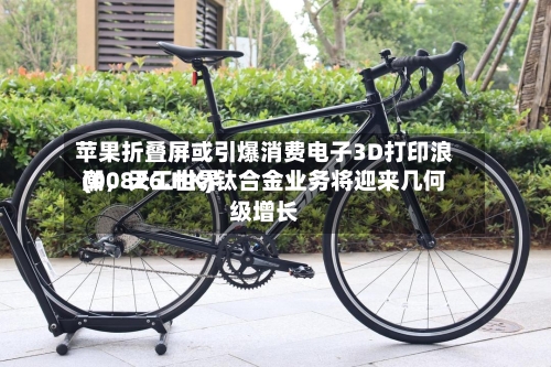 苹果折叠屏或引爆消费电子3D打印浪潮，天工世界(00826.HK)钛合金业务将迎来几何级增长-第2张图片
