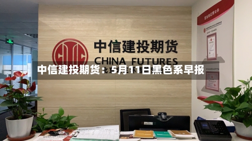 中信建投期货：5月11日黑色系早报