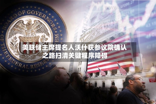 美联储主席提名人沃什获参议院确认之路扫清关键程序障碍-第3张图片