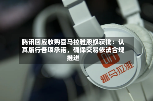 腾讯回应收购喜马拉雅股权获批：认真履行各项承诺，确保交易依法合规推进-第3张图片
