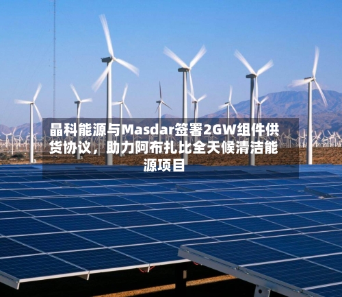 晶科能源与Masdar签署2GW组件供货协议	，助力阿布扎比全天候清洁能源项目-第3张图片
