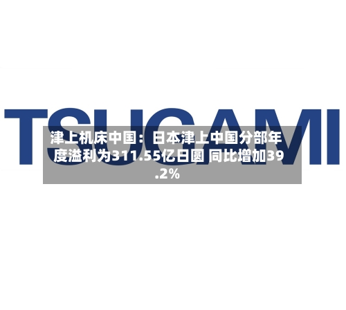 津上机床中国：日本津上中国分部年度溢利为311.55亿日圆 同比增加39.2%-第2张图片