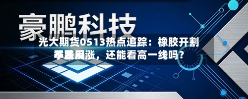 光大期货0513热点追踪：橡胶开割季费用不跌反涨，还能看高一线吗？-第2张图片