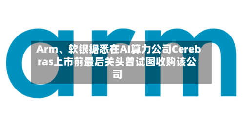 Arm、软银据悉在AI算力公司Cerebras上市前最后关头曾试图收购该公司
