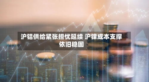 沪铝供给紧张担忧延续 沪镍成本支撑依旧稳固