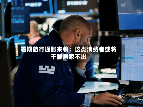 暑期旅行通胀来袭：这类消费者或将干脆居家不出-第2张图片