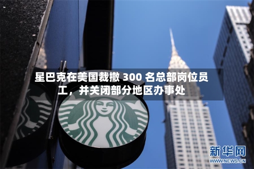 星巴克在美国裁撤 300 名总部岗位员工，并关闭部分地区办事处