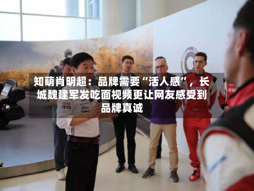 知萌肖明超：品牌需要“活人感”，长城魏建军发吃面视频更让网友感受到品牌真诚