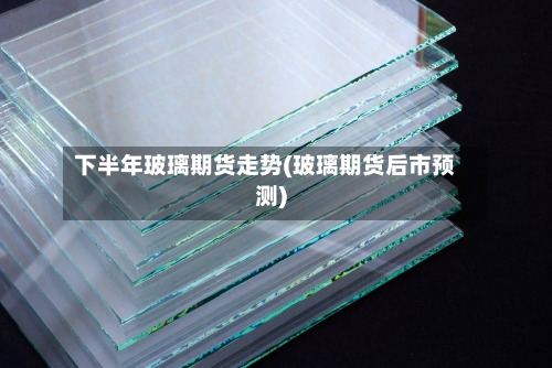 下半年玻璃期货走势(玻璃期货后市预测)