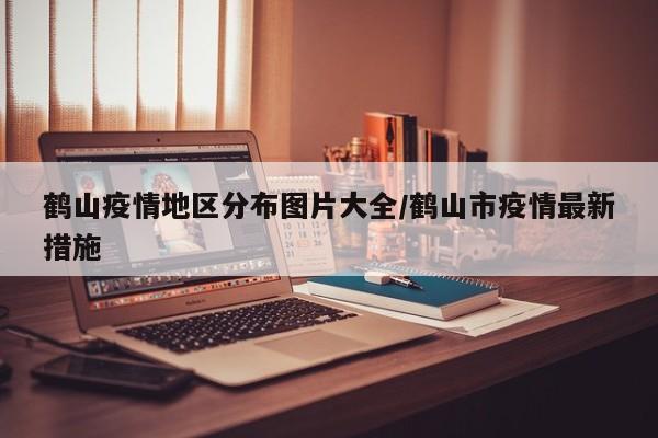 鹤山疫情地区分布图片大全/鹤山市疫情最新措施