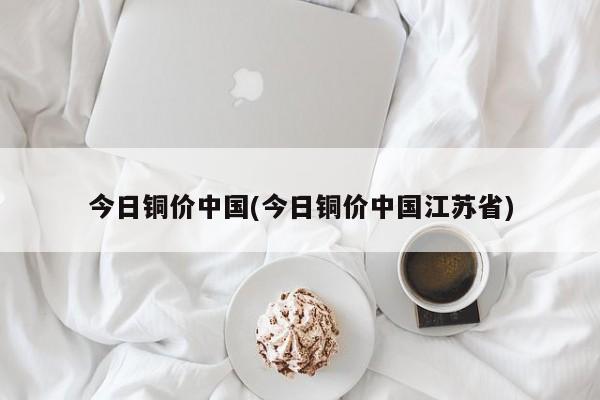 今日铜价中国(今日铜价中国江苏省)