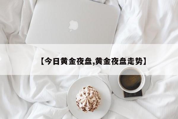 【今日黄金夜盘,黄金夜盘走势】