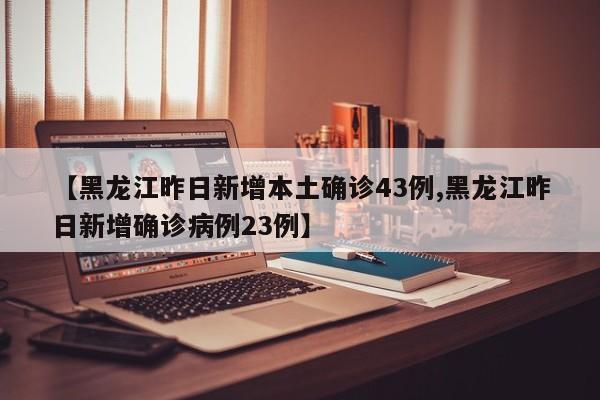 【黑龙江昨日新增本土确诊43例,黑龙江昨日新增确诊病例23例】
