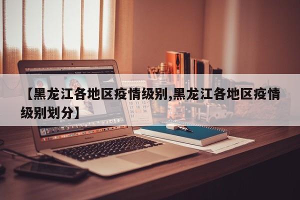 【黑龙江各地区疫情级别,黑龙江各地区疫情级别划分】