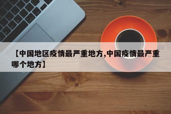 【中国地区疫情最严重地方,中国疫情最严重哪个地方】