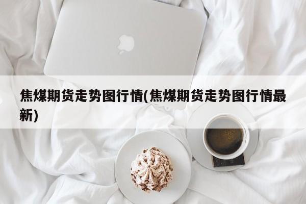 焦煤期货走势图行情(焦煤期货走势图行情最新)