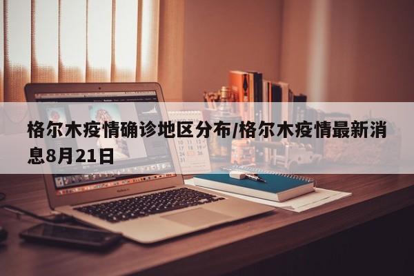 格尔木疫情确诊地区分布/格尔木疫情最新消息8月21日