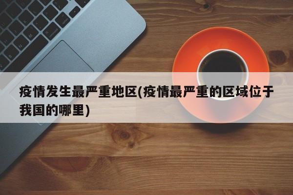 疫情发生最严重地区(疫情最严重的区域位于我国的哪里)