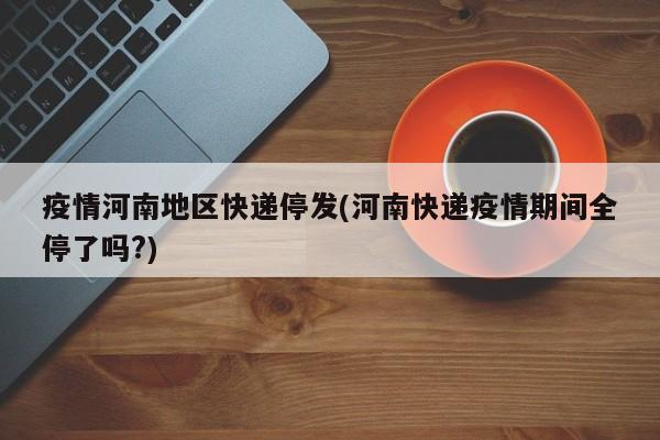 疫情河南地区快递停发(河南快递疫情期间全停了吗?)
