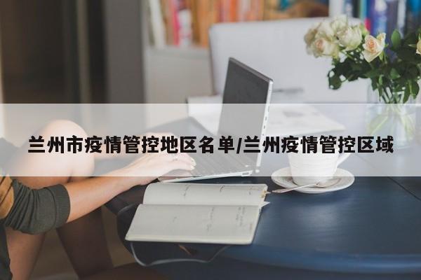 兰州市疫情管控地区名单/兰州疫情管控区域
