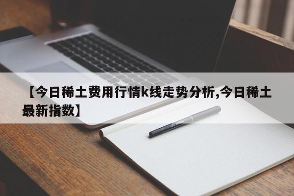 【今日稀土费用行情k线走势分析,今日稀土最新指数】