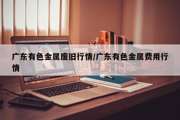 广东有色金属废旧行情/广东有色金属费用行情