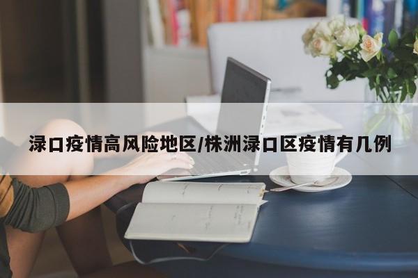渌口疫情高风险地区/株洲渌口区疫情有几例