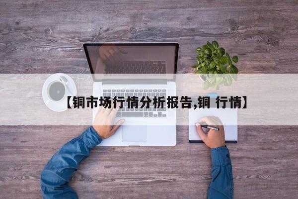 【铜市场行情分析报告,铜 行情】