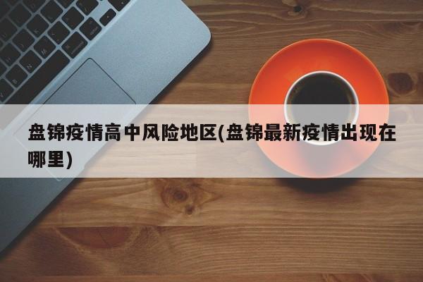 盘锦疫情高中风险地区(盘锦最新疫情出现在哪里)